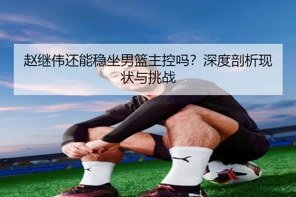 赵继伟还能稳坐男篮主控吗？深度剖析现状与挑战